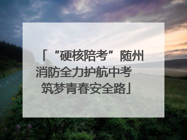 “硬核陪考”随州消防全力护航中考 筑梦青春安全路