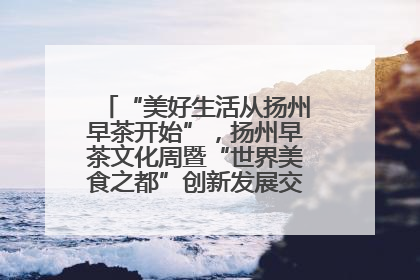 “美好生活从扬州早茶开始”，扬州早茶文化周暨“世界美食之都”创新发展交流活动启幕