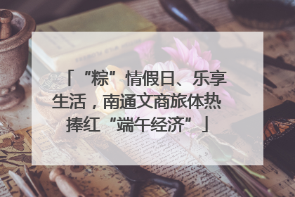 “粽”情假日、乐享生活，南通文商旅体热捧红“端午经济”