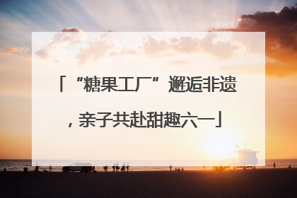 “糖果工厂”邂逅非遗，亲子共赴甜趣六一