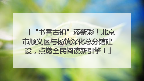 “书香古镇”添新彩！北京市顺义区与杨镇深化总分馆建设，点燃全民阅读新引擎！