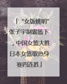 “女版姚明”张子宇制霸篮下，中国女篮大胜日本女篮取热身赛四连胜