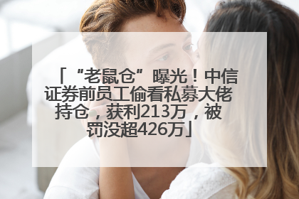 “老鼠仓”曝光！中信证券前员工偷看私募大佬持仓，获利213万，被罚没超426万