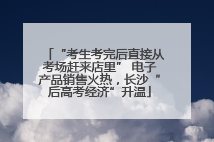 “考生考完后直接从考场赶来店里” 电子产品销售火热，长沙“后高考经济”升温