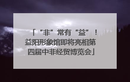 “非”常有“益”！益阳形象馆即将亮相第四届中非经贸博览会