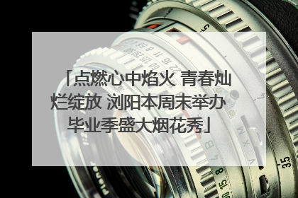 点燃心中焰火 青春灿烂绽放 浏阳本周末举办毕业季盛大烟花秀