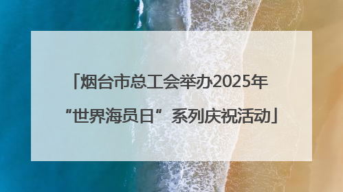 烟台市总工会举办2025年“世界海员日”系列庆祝活动