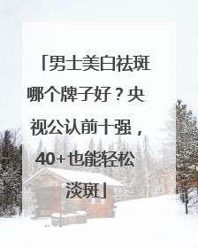 男士美白祛斑哪个牌子好？央视公认前十强，40+也能轻松淡斑