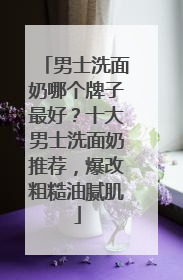 男士洗面奶哪个牌子最好？十大男士洗面奶推荐，爆改粗糙油腻肌