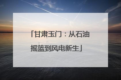 甘肃玉门：从石油摇篮到风电新生
