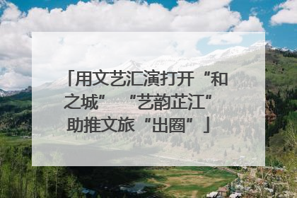 用文艺汇演打开“和之城” “艺韵芷江”助推文旅“出圈”