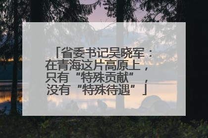 省委书记吴晓军：在青海这片高原上，只有“特殊贡献”，没有“特殊待遇”
