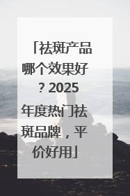 祛斑产品哪个效果好？2025年度热门祛斑品牌，平价好用