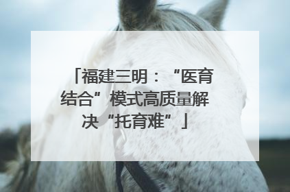 福建三明：“医育结合”模式高质量解决“托育难”