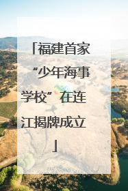 福建首家“少年海事学校”在连江揭牌成立