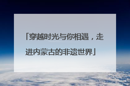穿越时光与你相遇，走进内蒙古的非遗世界