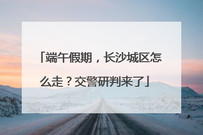 端午假期，长沙城区怎么走？交警研判来了