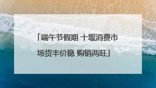 端午节假期 十堰消费市场货丰价稳 购销两旺