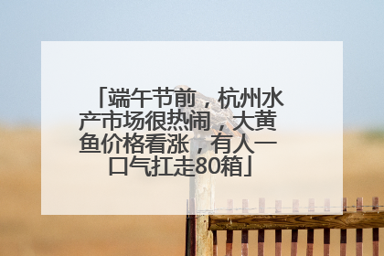 端午节前，杭州水产市场很热闹，大黄鱼价格看涨，有人一口气扛走80箱