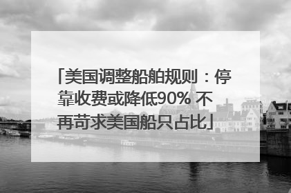 美国调整船舶规则：停靠收费或降低90% 不再苛求美国船只占比