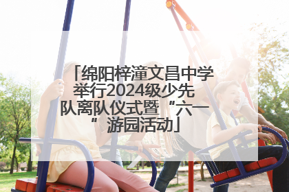 绵阳梓潼文昌中学举行2024级少先队离队仪式暨“六一”游园活动