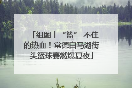 组图丨“篮” 不住的热血！常德白马湖街头篮球赛燃爆夏夜