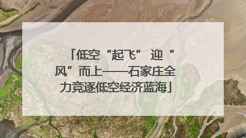 低空“起飞” 迎“风”而上——石家庄全力竞逐低空经济蓝海