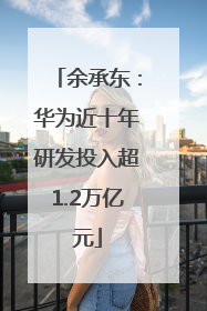 余承东：华为近十年研发投入超1.2万亿元
