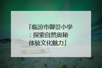 临汾市御景小学：探索自然奥秘 体验文化魅力