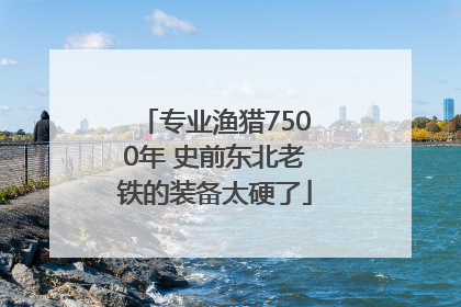 专业渔猎7500年 史前东北老铁的装备太硬了