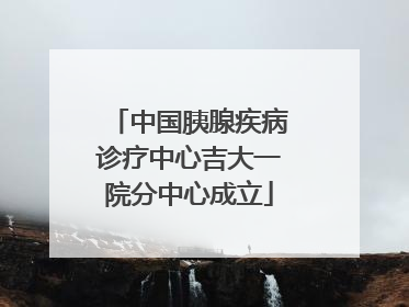 中国胰腺疾病诊疗中心吉大一院分中心成立
