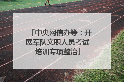 中央网信办等：开展军队文职人员考试培训专项整治