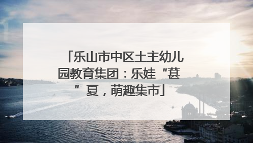 乐山市中区土主幼儿园教育集团：乐娃“葚”夏，萌趣集市