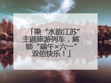 乘“水韵江苏”主题旅游列车，解锁“端午×六一”双倍快乐！