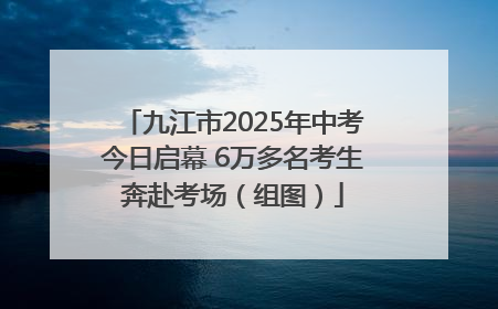九江市2025年中考今日启幕 6万多名考生奔赴考场（组图）