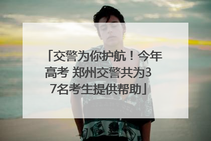 交警为你护航！今年高考 郑州交警共为37名考生提供帮助