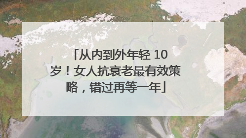 从内到外年轻 10 岁！女人抗衰老最有效策略，错过再等一年