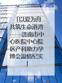 以爱为舟 共筑生命港湾——济南市中心医院中心院区产科助力孕博会温情纪实