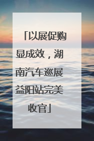 以展促购显成效，湖南汽车巡展益阳站完美收官