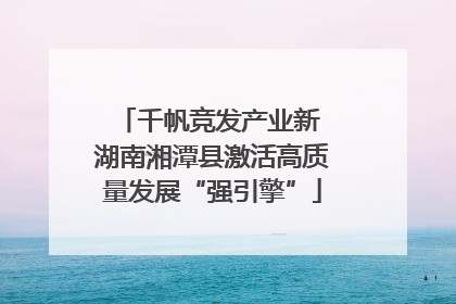 千帆竞发产业新 湖南湘潭县激活高质量发展“强引擎”