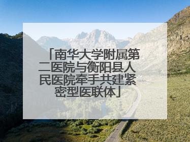 南华大学附属第二医院与衡阳县人民医院牵手共建紧密型医联体