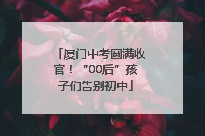 厦门中考圆满收官！“00后”孩子们告别初中