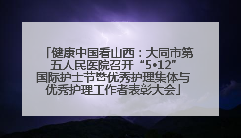健康中国看山西：大同市第五人民医院召开“5•12”国际护士节暨优秀护理集体与优秀护理工作者表彰大会