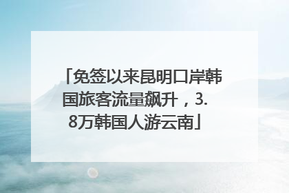 免签以来昆明口岸韩国旅客流量飙升，3.8万韩国人游云南