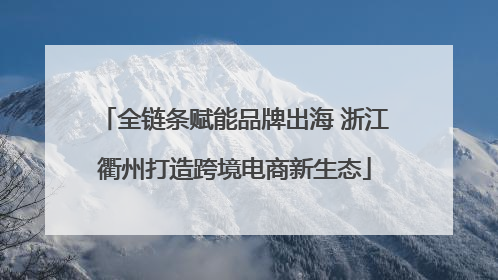 全链条赋能品牌出海 浙江衢州打造跨境电商新生态