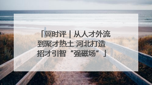冀时评｜从人才外流到聚才热土 河北打造招才引智“强磁场”