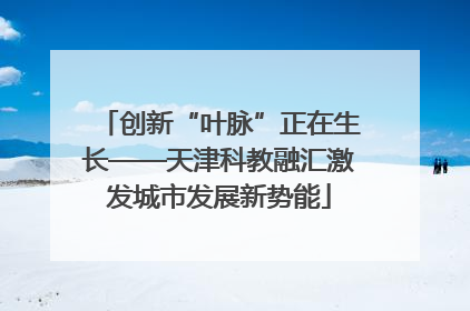 创新“叶脉”正在生长——天津科教融汇激发城市发展新势能
