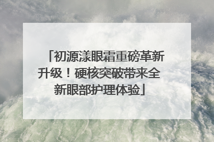 初源漾眼霜重磅革新升级！硬核突破带来全新眼部护理体验