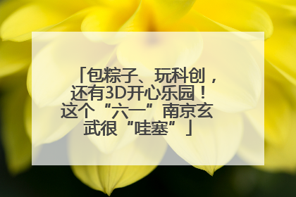包粽子、玩科创，还有3D开心乐园！这个“六一”南京玄武很“哇塞”