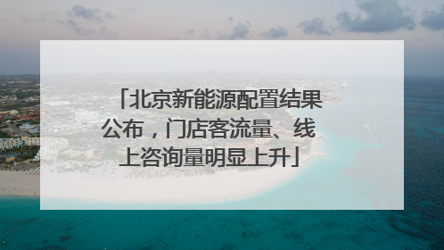 北京新能源配置结果公布，门店客流量、线上咨询量明显上升